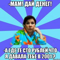 -Мам! Дай денег! -А где те сто рублей,что я давала тебе в 2001 ?