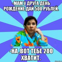 -Мам у друга день рождение дай 500 рублей. -На ,вот тебе 200 хватит.