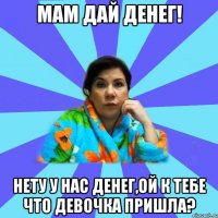 мам дай денег! нету у нас денег,ой к тебе что девочка пришла?