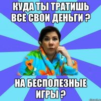 Куда ты тратишь все свои деньги ? На бесполезные игры ?