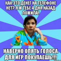 Как это денег на телефоне нет? Я ж тебе 4 дня назад ложила! Наверно опять голоса для игр покупаешь!!!