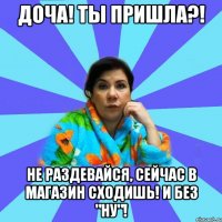 Доча! Ты пришла?! Не раздевайся, сейчас в магазин сходишь! И без "НУ"!