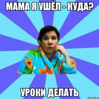 Мама я ушёл - Куда? Уроки делать