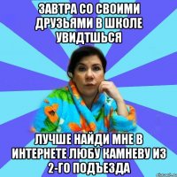 завтра со своими друзьями в школе увидтшься лучше найди мне в интернете Любу Камневу из 2-го подъезда