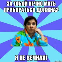 За тобой вечно мать прибираться должна? Я не вечная!