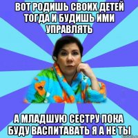 вот родишь своих детей тогда и будишь ими управлять а младшую сестру пока буду васпитавать я а не ты