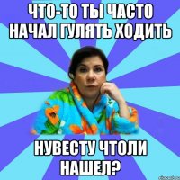 Что-то ты часто начал гулять ходить нувесту чтоли нашел?