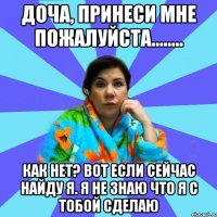 Доча, принеси мне пожалуйста........ Как нет? Вот если сейчас найду я. Я не знаю что я с тобой сделаю