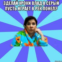 зделай уроки Влад а Серый пусть играет в рек понел? 