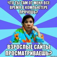 Что ты там от меня все время в компьютере прячешь? Взрослые сайты просматриваешь?