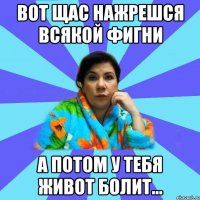 вот щас нажрешся всякой фигни а потом у тебя живот болит...