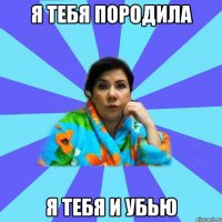 я тебя породила я тебя и убью