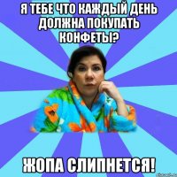 Я тебе что каждый день должна покупать конфеты? Жопа слипнется!