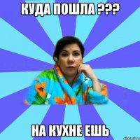 куда пошла ??? на кухне ешь