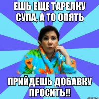 ешь еще тарелку супа, а то опять прийдешь добавку просить!!