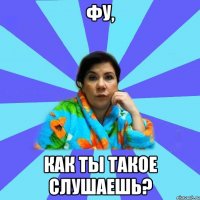 ФУ, КАК ТЫ ТАКОЕ СЛУШАЕШЬ?