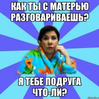 как ты с матерью разговариваешь? я тебе подруга что-ли?