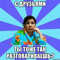 С друзьями ты тоже так разговариваешь?