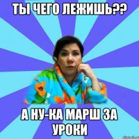 Ты чего лежишь?? А ну-ка марш за уроки