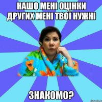 Нашо мені оцінки других мені твої нужні ЗНАКОМО?