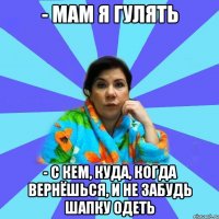 - мам я гулять - с кем, куда, когда вернёшься, и не забудь шапку одеть