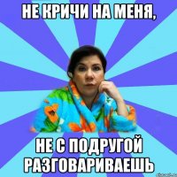 Не кричи на меня, не с подругой разговариваешь