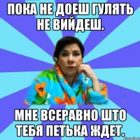 пока не доеш гулять не вийдеш. мне всеравно што тебя Петька ждет.