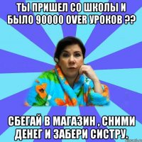 Ты пришел со школы и было 90000 over уроков ?? Сбегай в магазин , сними денег и забери систру.