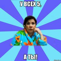 у всех 5, а ты!