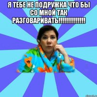 я тебе не подружка что бы со мной так разговаривать!!!!!!!!!!!!!! 