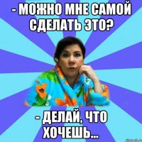 - Можно мне самой сделать это? - делай, что хочешь...