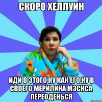 скоро хеллуин иди в этого,ну как его,ну в своего Мерилина Мэснса переоденься