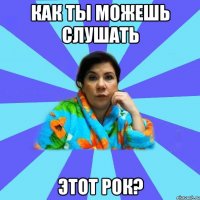 КАК ТЫ МОЖЕШЬ СЛУШАТЬ ЭТОТ РОК?