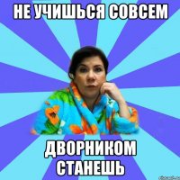 Не учишься совсем Дворником станешь