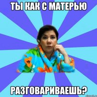 ТЫ КАК С МАТЕРЬЮ РАЗГОВАРИВАЕШЬ?