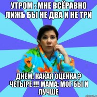 утром : мне всёравно лижь бы не два и не три днём: какая оценка ? четыре !!! мама: мог бы и лучше