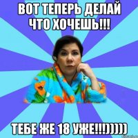 Вот теперь делай что хочешь!!! Тебе же 18 уже!!!)))))