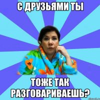 с друзьями ты тоже так разговариваешь?