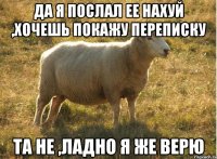 Да я послал ее нахуй ,хочешь покажу переписку Та не ,ладно я же верю