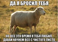 Да я бросил тебя Но все это время я тебя любил, давай начнем все с чистого листа