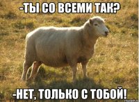 -ты со всеми так? -нет, только с тобой!