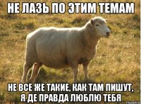 Не лазь по этим темам Не все же такие, как там пишут, я де правда люблю тебя