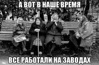 А ВОТ В НАШЕ ВРЕМЯ ВСЕ РАБОТАЛИ НА ЗАВОДАХ