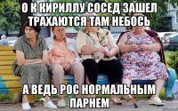 О К КИРИЛЛУ СОСЕД ЗАШЕЛ ТРАХАЮТСЯ ТАМ НЕБОСЬ А ВЕДЬ РОС НОРМАЛЬНЫМ ПАРНЕМ