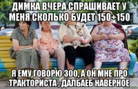 Димка вчера спрашивает у меня сколько будет 150+150 Я ему говорю 300, а он мне про тракториста , далбаеб наверное