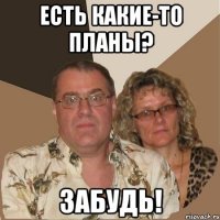 Есть какие-то планы? ЗАБУДЬ!