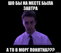 Шо бы на месте была завтра А то в морг понятна???