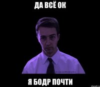 да всё ок я бодр почти