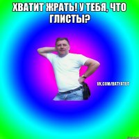 хватит жрать! у тебя, что глисты? 