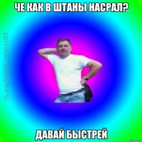 че как в штаны насрал? давай быстрей